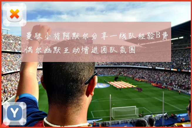 曼联小将阿默尔分享一线队经验B费偶尔幽默互动增进团队氛围