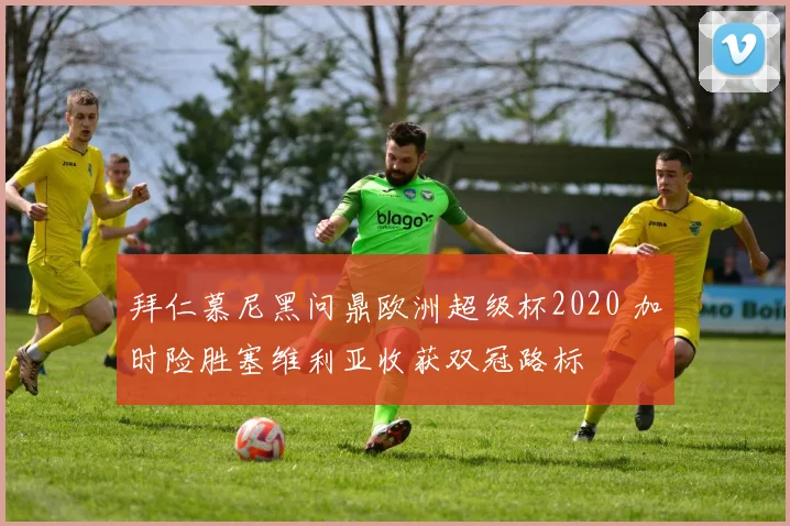 拜仁慕尼黑问鼎欧洲超级杯2020 加时险胜塞维利亚收获双冠路标