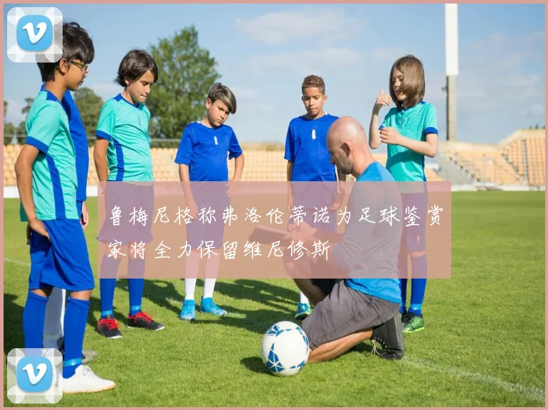 鲁梅尼格称弗洛伦蒂诺为足球鉴赏家将全力保留维尼修斯