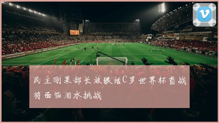 民主刚果部长放狠话C罗世界杯首战将面临泪水挑战