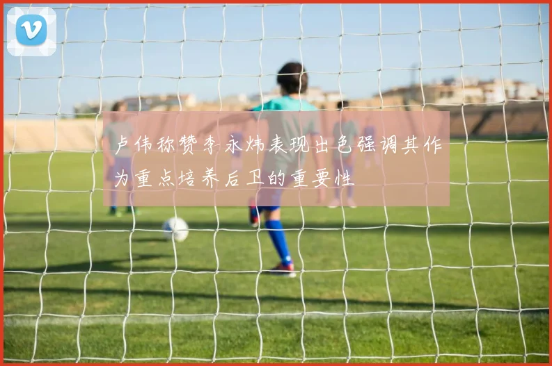 卢伟称赞李永炜表现出色强调其作为重点培养后卫的重要性