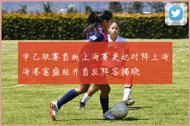 中乙联赛首轮上海赛更达对阵上海海港富盛经开首发阵容揭晓