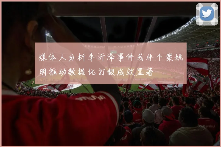 媒体人分析李沂泽事件或非个案姚明推动数据化打假成效显著