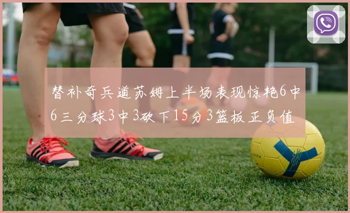 替补奇兵道苏姆上半场表现惊艳6中6三分球3中3砍下15分3篮板正负值高达18