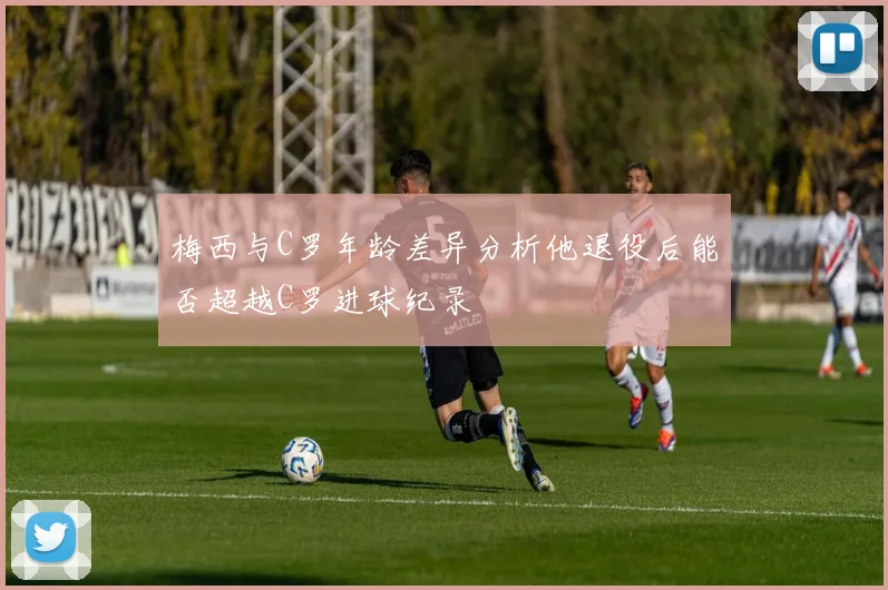 梅西与C罗年龄差异分析他退役后能否超越C罗进球纪录