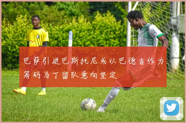巴萨引进巴斯托尼或以巴德吉作为筹码马丁留队意向坚定
