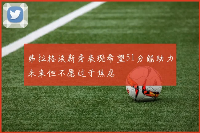 弗拉格谈新秀表现希望51分能助力未来但不愿过于焦虑