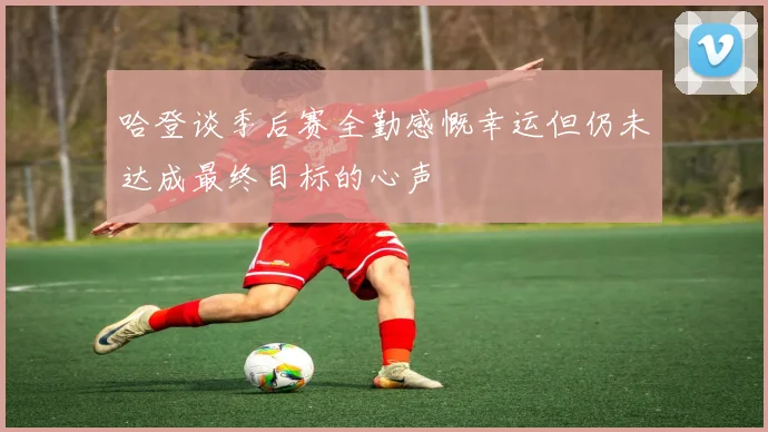 哈登谈季后赛全勤感慨幸运但仍未达成最终目标的心声