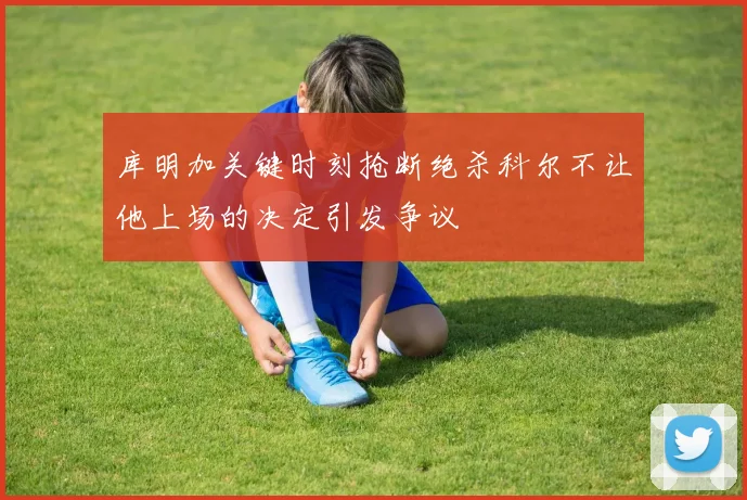 库明加关键时刻抢断绝杀科尔不让他上场的决定引发争议