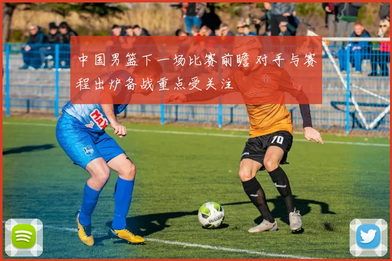 中国男篮下一场比赛前瞻 对手与赛程出炉备战重点受关注
