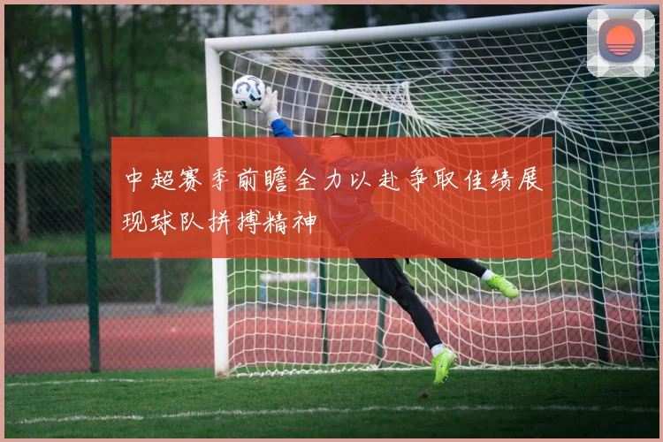 中超赛季前瞻全力以赴争取佳绩展现球队拼搏精神
